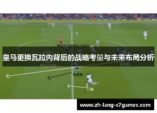 皇马更换瓦拉内背后的战略考量与未来布局分析 皇马更换瓦拉内背后的战略考量与未来布局分析