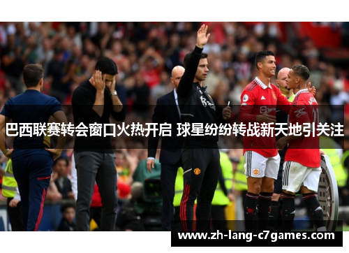 巴西联赛转会窗口火热开启 球星纷纷转战新天地引关注 巴西联赛转会窗口火热开启 球星纷纷转战新天地引关注